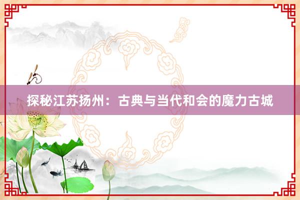 探秘江苏扬州：古典与当代和会的魔力古城