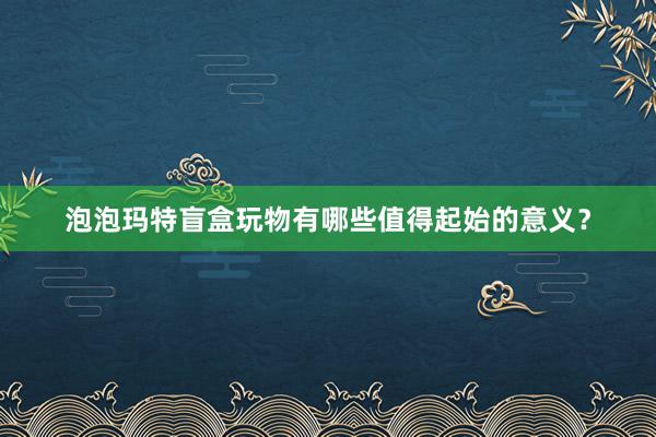 泡泡玛特盲盒玩物有哪些值得起始的意义？