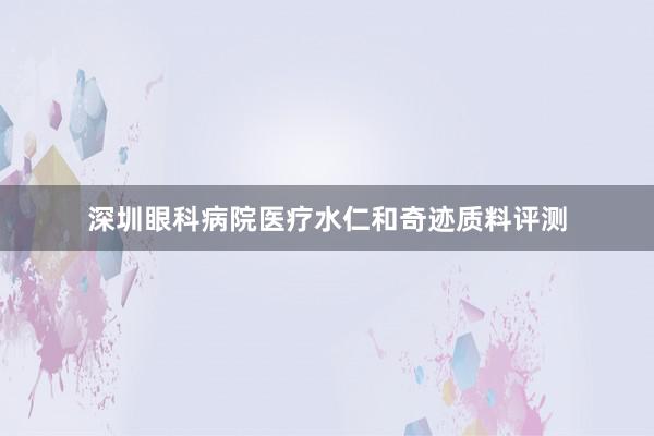 深圳眼科病院医疗水仁和奇迹质料评测