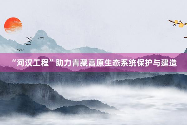 “河汉工程”助力青藏高原生态系统保护与建造