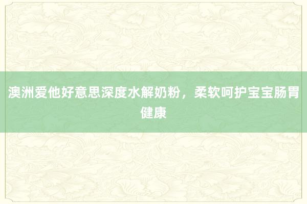 澳洲爱他好意思深度水解奶粉，柔软呵护宝宝肠胃健康