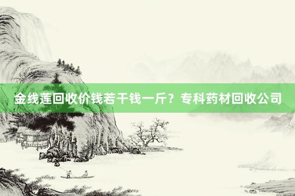 金线莲回收价钱若干钱一斤？专科药材回收公司
