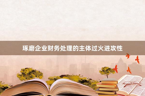 琢磨企业财务处理的主体过火进攻性