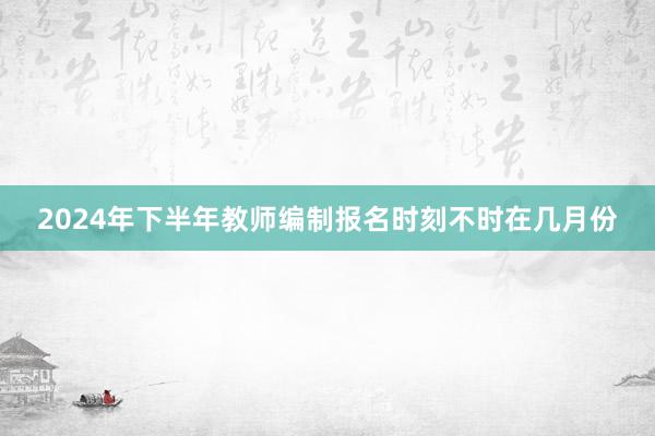 2024年下半年教师编制报名时刻不时在几月份