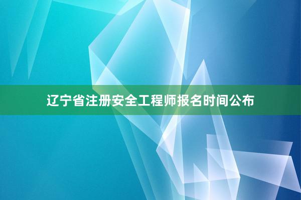 辽宁省注册安全工程师报名时间公布