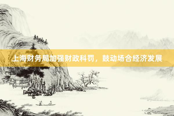 上海财务局加强财政科罚，鼓动场合经济发展