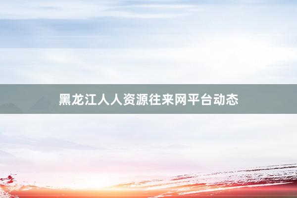 黑龙江人人资源往来网平台动态