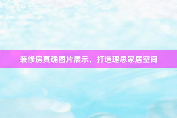 装修房真确图片展示，打造理思家居空间