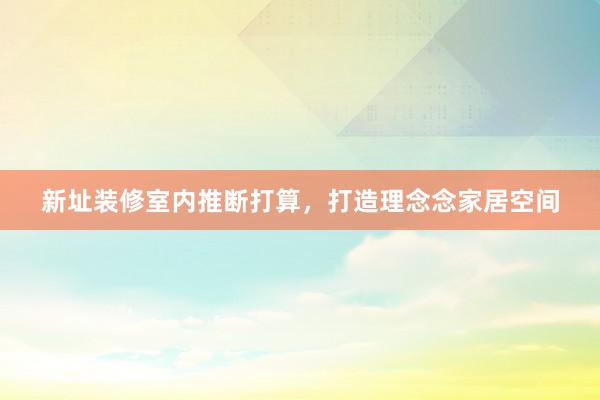 新址装修室内推断打算，打造理念念家居空间